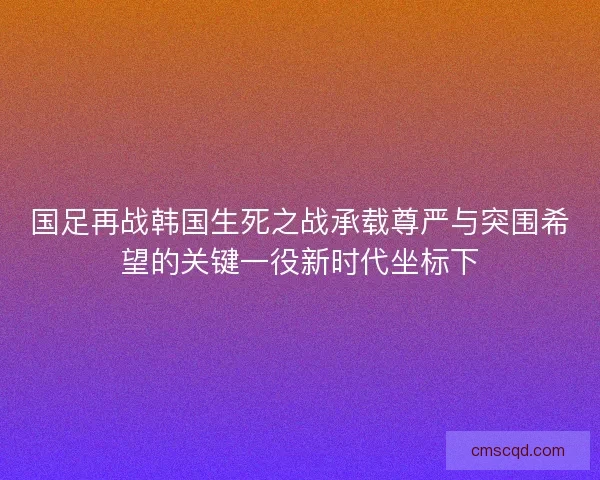 国足再战韩国生死之战承载尊严与突围希望的关键一役新时代坐标下