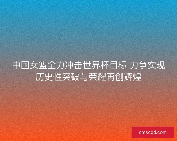 中国女篮全力冲击世界杯目标 力争实现历史性突破与荣耀再创辉煌