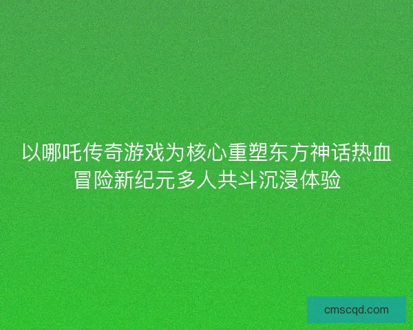 以哪吒传奇游戏为核心重塑东方神话热血冒险新纪元多人共斗沉浸体验