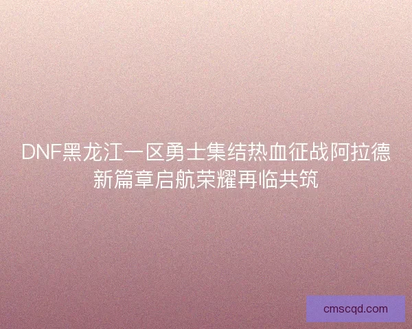 DNF黑龙江一区勇士集结热血征战阿拉德新篇章启航荣耀再临共筑