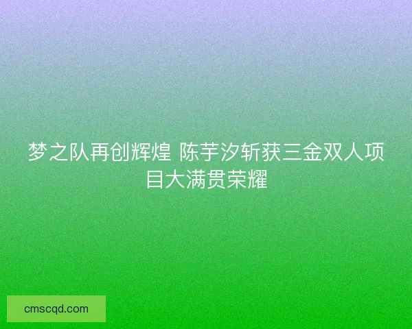 梦之队再创辉煌 陈芋汐斩获三金双人项目大满贯荣耀