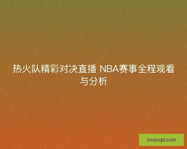 热火队精彩对决直播 NBA赛事全程观看与分析