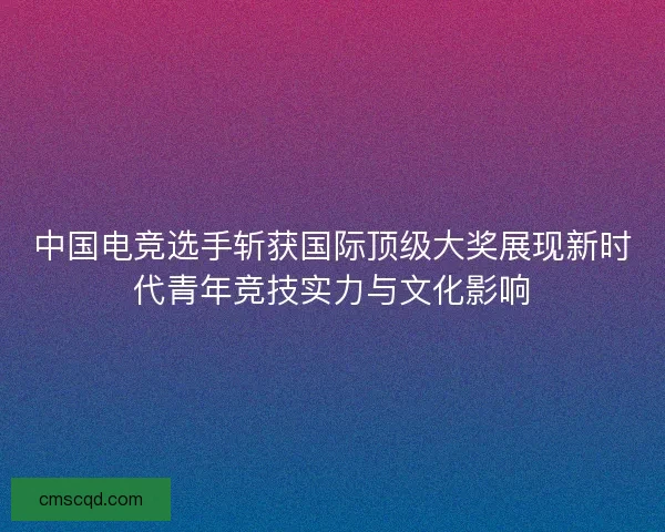中国电竞选手斩获国际顶级大奖展现新时代青年竞技实力与文化影响