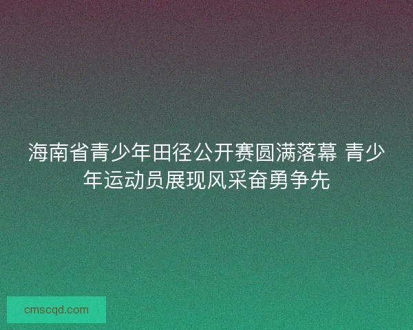 海南省青少年田径公开赛圆满落幕 青少年运动员展现风采奋勇争先