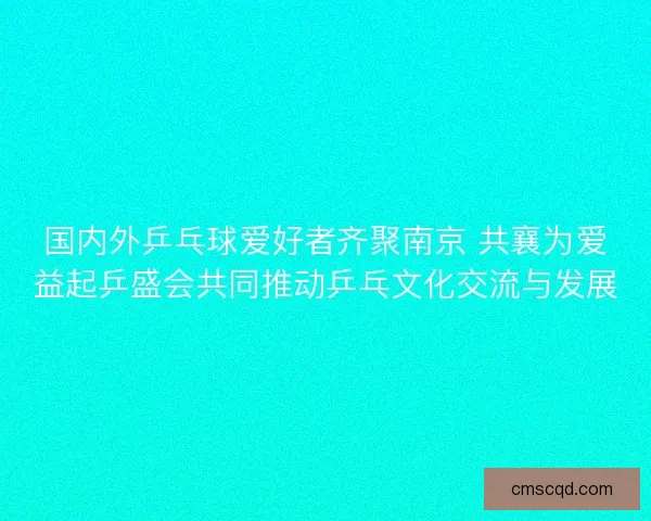 国内外乒乓球爱好者齐聚南京 共襄为爱益起乒盛会共同推动乒乓文化交流与发展