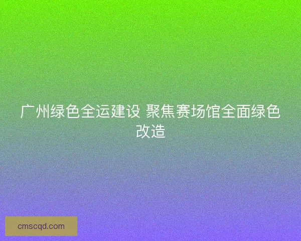 广州绿色全运建设 聚焦赛场馆全面绿色改造