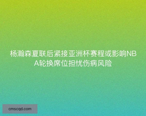 杨瀚森夏联后紧接亚洲杯赛程或影响NBA轮换席位担忧伤病风险