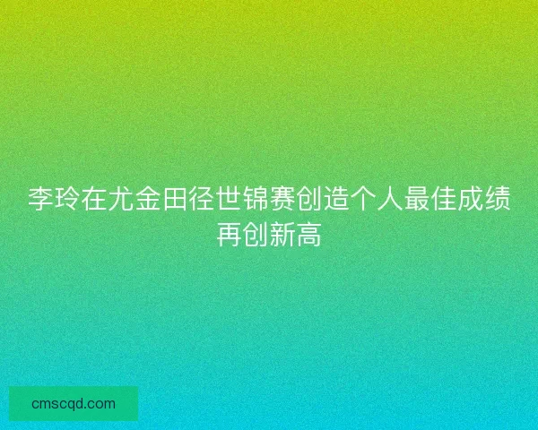 李玲在尤金田径世锦赛创造个人最佳成绩再创新高