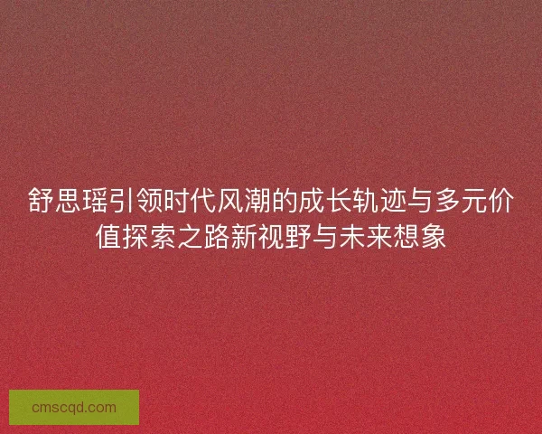 舒思瑶引领时代风潮的成长轨迹与多元价值探索之路新视野与未来想象