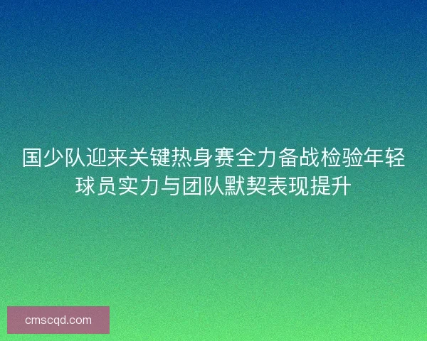 国少队迎来关键热身赛全力备战检验年轻球员实力与团队默契表现提升