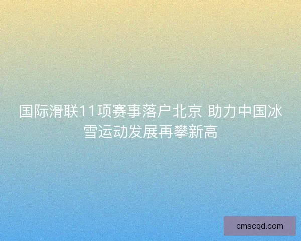 国际滑联11项赛事落户北京 助力中国冰雪运动发展再攀新高